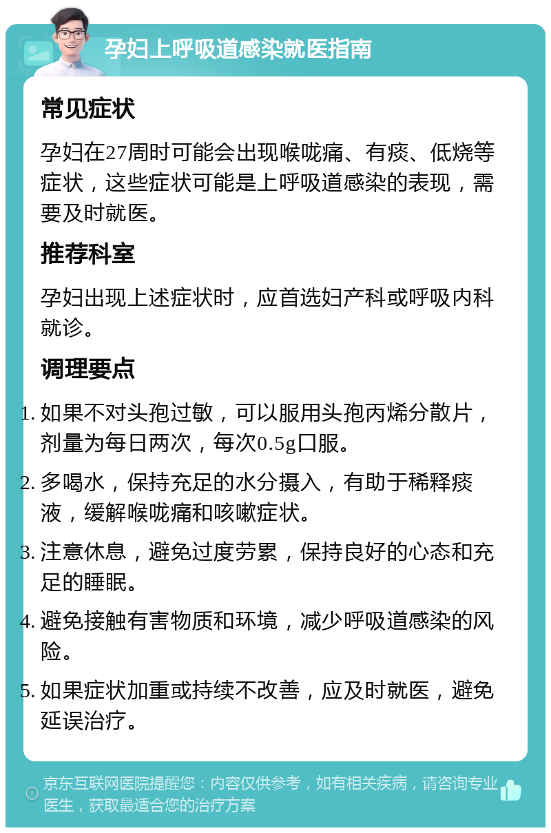 孕妇上呼吸道感染就医指南 常见症状 孕妇在27周时可能会出现喉咙痛、有痰、低烧等症状，这些症状可能是上呼吸道感染的表现，需要及时就医。 推荐科室 孕妇出现上述症状时，应首选妇产科或呼吸内科就诊。 调理要点 如果不对头孢过敏，可以服用头孢丙烯分散片，剂量为每日两次，每次0.5g口服。 多喝水，保持充足的水分摄入，有助于稀释痰液，缓解喉咙痛和咳嗽症状。 注意休息，避免过度劳累，保持良好的心态和充足的睡眠。 避免接触有害物质和环境，减少呼吸道感染的风险。 如果症状加重或持续不改善，应及时就医，避免延误治疗。