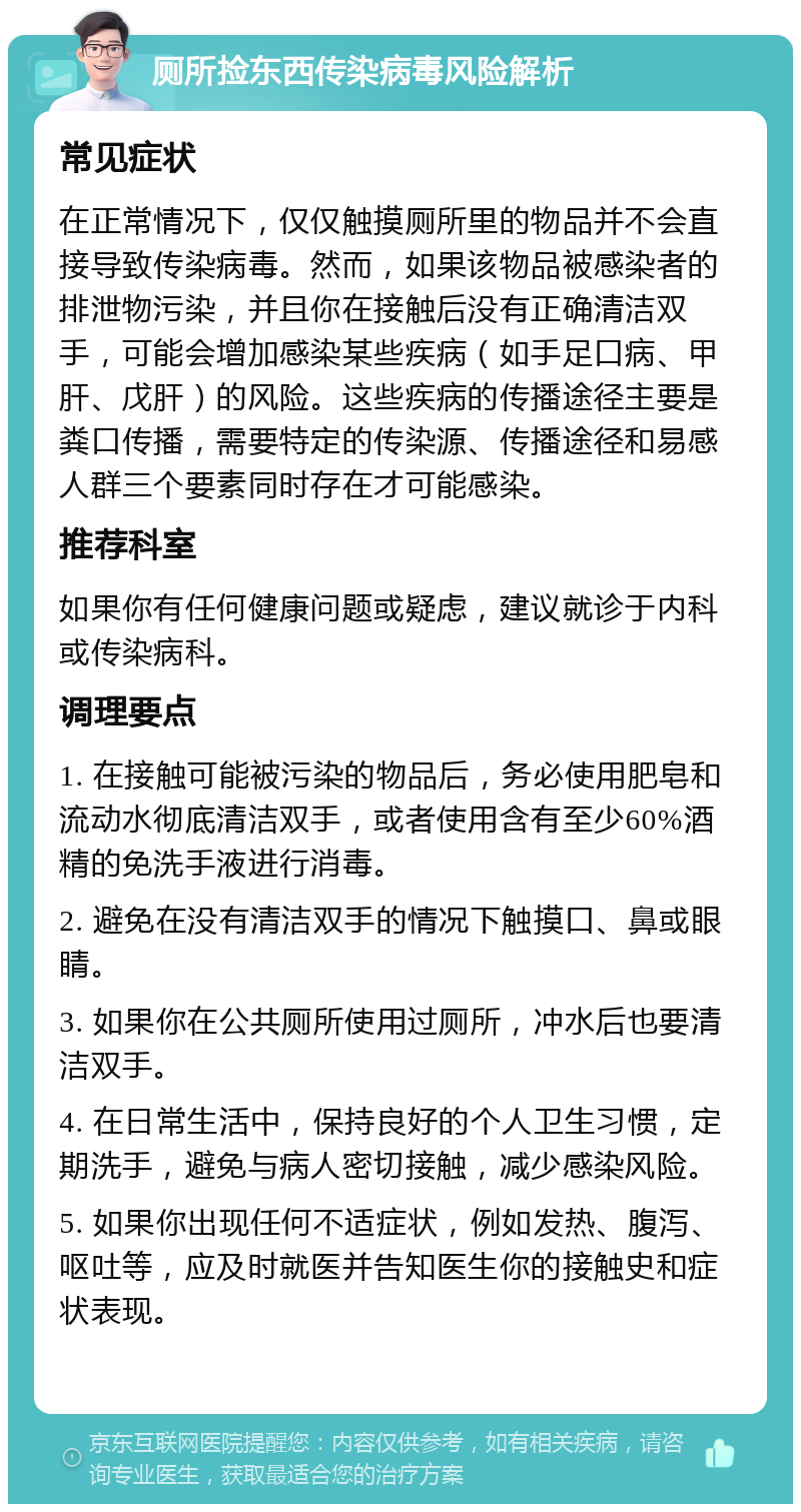 厕所捡东西传染病毒风险解析 常见症状 在正常情况下，仅仅触摸厕所里的物品并不会直接导致传染病毒。然而，如果该物品被感染者的排泄物污染，并且你在接触后没有正确清洁双手，可能会增加感染某些疾病（如手足口病、甲肝、戊肝）的风险。这些疾病的传播途径主要是粪口传播，需要特定的传染源、传播途径和易感人群三个要素同时存在才可能感染。 推荐科室 如果你有任何健康问题或疑虑，建议就诊于内科或传染病科。 调理要点 1. 在接触可能被污染的物品后，务必使用肥皂和流动水彻底清洁双手，或者使用含有至少60%酒精的免洗手液进行消毒。 2. 避免在没有清洁双手的情况下触摸口、鼻或眼睛。 3. 如果你在公共厕所使用过厕所，冲水后也要清洁双手。 4. 在日常生活中，保持良好的个人卫生习惯，定期洗手，避免与病人密切接触，减少感染风险。 5. 如果你出现任何不适症状，例如发热、腹泻、呕吐等，应及时就医并告知医生你的接触史和症状表现。