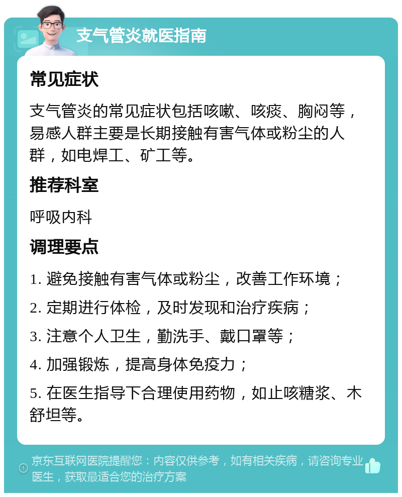 支气管炎就医指南 常见症状 支气管炎的常见症状包括咳嗽、咳痰、胸闷等，易感人群主要是长期接触有害气体或粉尘的人群，如电焊工、矿工等。 推荐科室 呼吸内科 调理要点 1. 避免接触有害气体或粉尘，改善工作环境； 2. 定期进行体检，及时发现和治疗疾病； 3. 注意个人卫生，勤洗手、戴口罩等； 4. 加强锻炼，提高身体免疫力； 5. 在医生指导下合理使用药物，如止咳糖浆、木舒坦等。