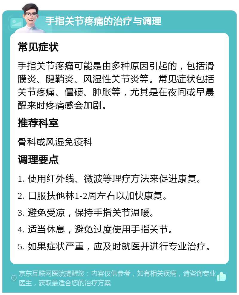 手指关节疼痛的治疗与调理 常见症状 手指关节疼痛可能是由多种原因引起的，包括滑膜炎、腱鞘炎、风湿性关节炎等。常见症状包括关节疼痛、僵硬、肿胀等，尤其是在夜间或早晨醒来时疼痛感会加剧。 推荐科室 骨科或风湿免疫科 调理要点 1. 使用红外线、微波等理疗方法来促进康复。 2. 口服扶他林1-2周左右以加快康复。 3. 避免受凉，保持手指关节温暖。 4. 适当休息，避免过度使用手指关节。 5. 如果症状严重，应及时就医并进行专业治疗。