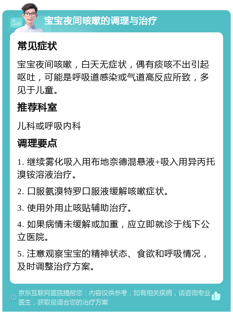 宝宝夜间咳嗽的调理与治疗 常见症状 宝宝夜间咳嗽，白天无症状，偶有痰咳不出引起呕吐，可能是呼吸道感染或气道高反应所致，多见于儿童。 推荐科室 儿科或呼吸内科 调理要点 1. 继续雾化吸入用布地奈德混悬液+吸入用异丙托溴铵溶液治疗。 2. 口服氨溴特罗口服液缓解咳嗽症状。 3. 使用外用止咳贴辅助治疗。 4. 如果病情未缓解或加重，应立即就诊于线下公立医院。 5. 注意观察宝宝的精神状态、食欲和呼吸情况，及时调整治疗方案。