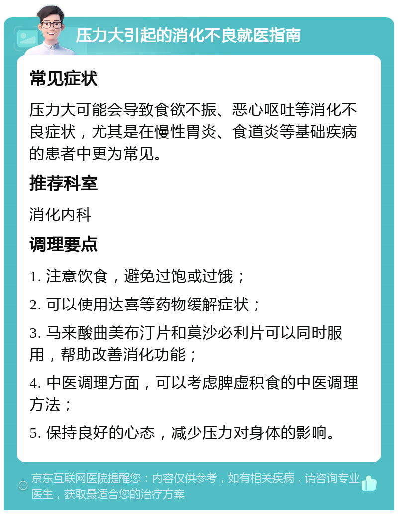 压力大引起的消化不良就医指南 常见症状 压力大可能会导致食欲不振、恶心呕吐等消化不良症状，尤其是在慢性胃炎、食道炎等基础疾病的患者中更为常见。 推荐科室 消化内科 调理要点 1. 注意饮食，避免过饱或过饿； 2. 可以使用达喜等药物缓解症状； 3. 马来酸曲美布汀片和莫沙必利片可以同时服用，帮助改善消化功能； 4. 中医调理方面，可以考虑脾虚积食的中医调理方法； 5. 保持良好的心态，减少压力对身体的影响。