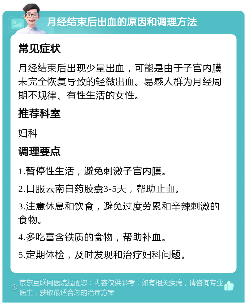 月经结束后出血的原因和调理方法 常见症状 月经结束后出现少量出血，可能是由于子宫内膜未完全恢复导致的轻微出血。易感人群为月经周期不规律、有性生活的女性。 推荐科室 妇科 调理要点 1.暂停性生活，避免刺激子宫内膜。 2.口服云南白药胶囊3-5天，帮助止血。 3.注意休息和饮食，避免过度劳累和辛辣刺激的食物。 4.多吃富含铁质的食物，帮助补血。 5.定期体检，及时发现和治疗妇科问题。