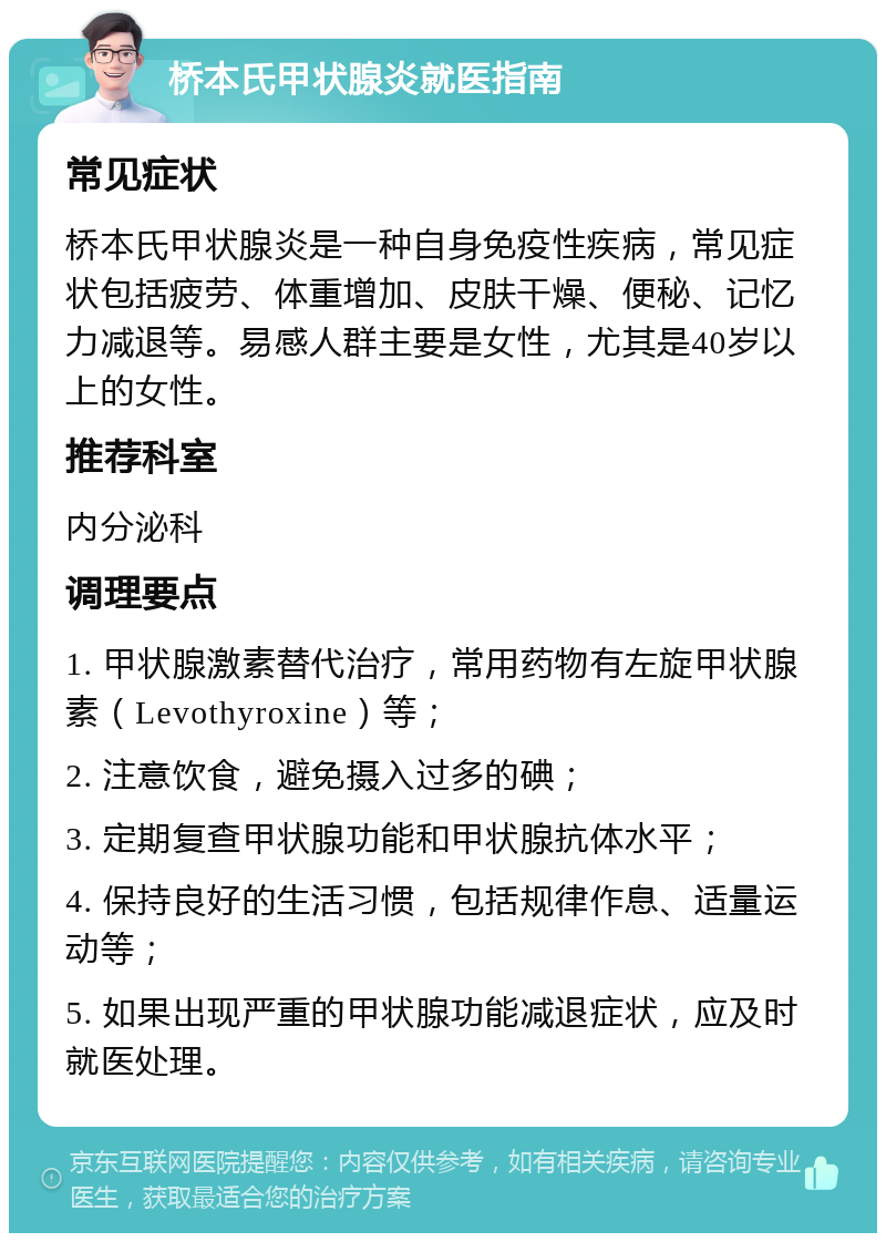 桥本氏甲状腺炎就医指南 常见症状 桥本氏甲状腺炎是一种自身免疫性疾病，常见症状包括疲劳、体重增加、皮肤干燥、便秘、记忆力减退等。易感人群主要是女性，尤其是40岁以上的女性。 推荐科室 内分泌科 调理要点 1. 甲状腺激素替代治疗，常用药物有左旋甲状腺素（Levothyroxine）等； 2. 注意饮食，避免摄入过多的碘； 3. 定期复查甲状腺功能和甲状腺抗体水平； 4. 保持良好的生活习惯，包括规律作息、适量运动等； 5. 如果出现严重的甲状腺功能减退症状，应及时就医处理。