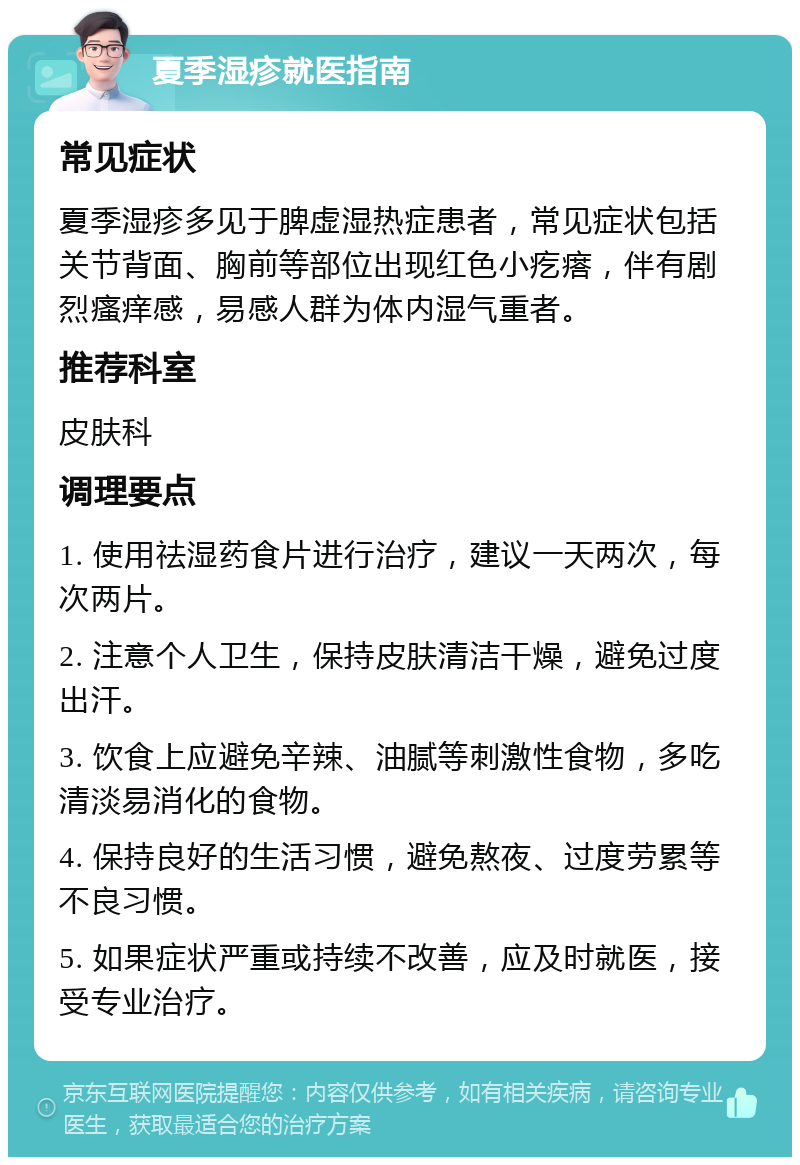 夏季湿疹就医指南 常见症状 夏季湿疹多见于脾虚湿热症患者，常见症状包括关节背面、胸前等部位出现红色小疙瘩，伴有剧烈瘙痒感，易感人群为体内湿气重者。 推荐科室 皮肤科 调理要点 1. 使用祛湿药食片进行治疗，建议一天两次，每次两片。 2. 注意个人卫生，保持皮肤清洁干燥，避免过度出汗。 3. 饮食上应避免辛辣、油腻等刺激性食物，多吃清淡易消化的食物。 4. 保持良好的生活习惯，避免熬夜、过度劳累等不良习惯。 5. 如果症状严重或持续不改善，应及时就医，接受专业治疗。