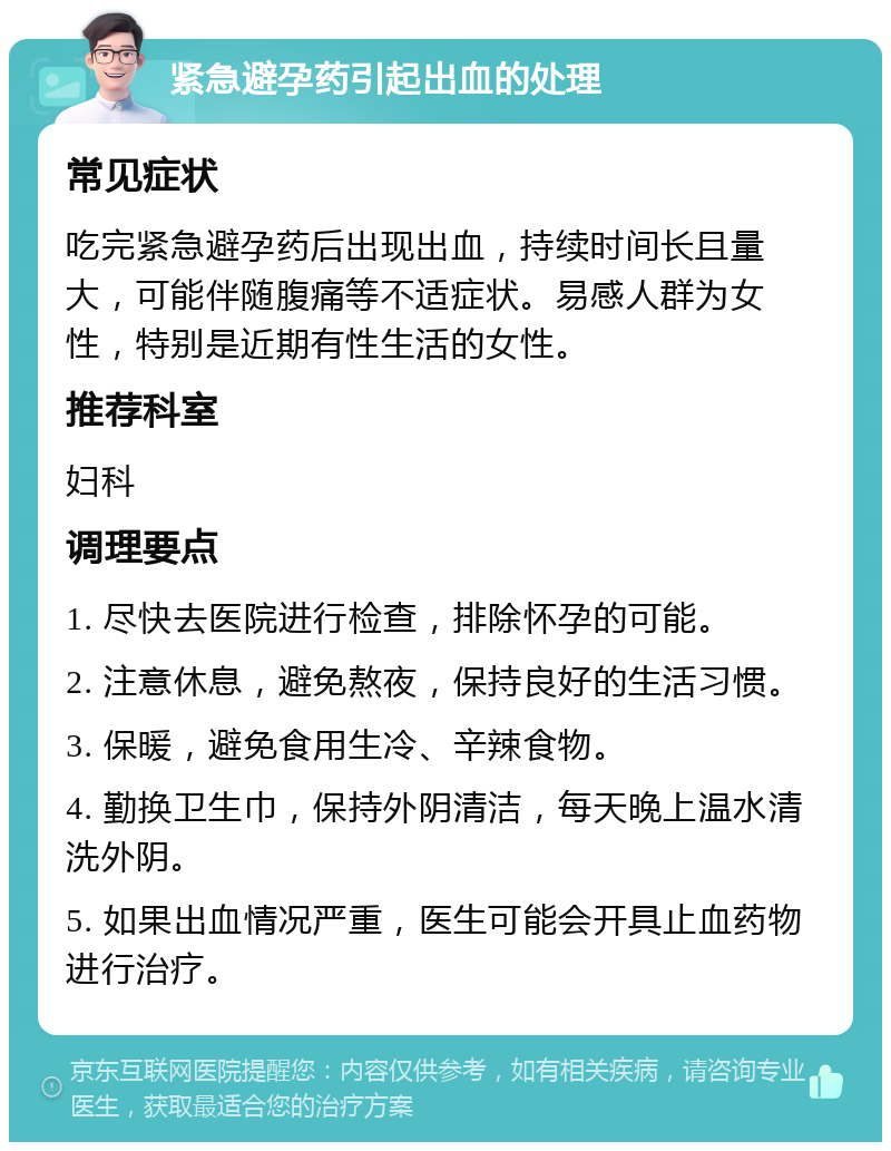 紧急避孕药引起出血的处理 常见症状 吃完紧急避孕药后出现出血，持续时间长且量大，可能伴随腹痛等不适症状。易感人群为女性，特别是近期有性生活的女性。 推荐科室 妇科 调理要点 1. 尽快去医院进行检查，排除怀孕的可能。 2. 注意休息，避免熬夜，保持良好的生活习惯。 3. 保暖，避免食用生冷、辛辣食物。 4. 勤换卫生巾，保持外阴清洁，每天晚上温水清洗外阴。 5. 如果出血情况严重，医生可能会开具止血药物进行治疗。