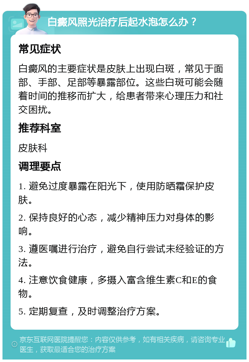 白癜风照光治疗后起水泡怎么办？ 常见症状 白癜风的主要症状是皮肤上出现白斑，常见于面部、手部、足部等暴露部位。这些白斑可能会随着时间的推移而扩大，给患者带来心理压力和社交困扰。 推荐科室 皮肤科 调理要点 1. 避免过度暴露在阳光下，使用防晒霜保护皮肤。 2. 保持良好的心态，减少精神压力对身体的影响。 3. 遵医嘱进行治疗，避免自行尝试未经验证的方法。 4. 注意饮食健康，多摄入富含维生素C和E的食物。 5. 定期复查，及时调整治疗方案。