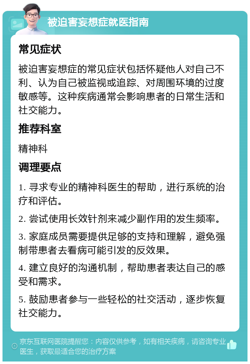 被迫害妄想症就医指南 常见症状 被迫害妄想症的常见症状包括怀疑他人对自己不利、认为自己被监视或追踪、对周围环境的过度敏感等。这种疾病通常会影响患者的日常生活和社交能力。 推荐科室 精神科 调理要点 1. 寻求专业的精神科医生的帮助，进行系统的治疗和评估。 2. 尝试使用长效针剂来减少副作用的发生频率。 3. 家庭成员需要提供足够的支持和理解，避免强制带患者去看病可能引发的反效果。 4. 建立良好的沟通机制，帮助患者表达自己的感受和需求。 5. 鼓励患者参与一些轻松的社交活动，逐步恢复社交能力。