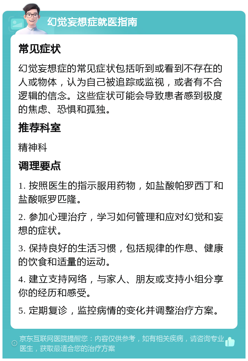 幻觉妄想症就医指南 常见症状 幻觉妄想症的常见症状包括听到或看到不存在的人或物体，认为自己被追踪或监视，或者有不合逻辑的信念。这些症状可能会导致患者感到极度的焦虑、恐惧和孤独。 推荐科室 精神科 调理要点 1. 按照医生的指示服用药物，如盐酸帕罗西丁和盐酸哌罗匹隆。 2. 参加心理治疗，学习如何管理和应对幻觉和妄想的症状。 3. 保持良好的生活习惯，包括规律的作息、健康的饮食和适量的运动。 4. 建立支持网络，与家人、朋友或支持小组分享你的经历和感受。 5. 定期复诊，监控病情的变化并调整治疗方案。