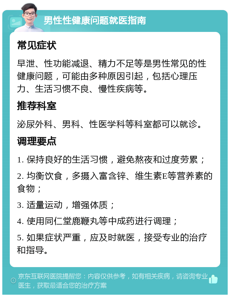 男性性健康问题就医指南 常见症状 早泄、性功能减退、精力不足等是男性常见的性健康问题，可能由多种原因引起，包括心理压力、生活习惯不良、慢性疾病等。 推荐科室 泌尿外科、男科、性医学科等科室都可以就诊。 调理要点 1. 保持良好的生活习惯，避免熬夜和过度劳累； 2. 均衡饮食，多摄入富含锌、维生素E等营养素的食物； 3. 适量运动，增强体质； 4. 使用同仁堂鹿鞭丸等中成药进行调理； 5. 如果症状严重，应及时就医，接受专业的治疗和指导。