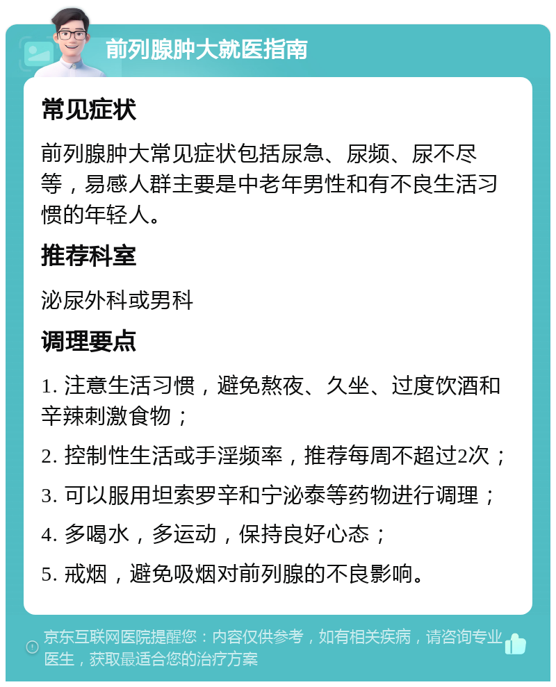 前列腺肿大就医指南 常见症状 前列腺肿大常见症状包括尿急、尿频、尿不尽等，易感人群主要是中老年男性和有不良生活习惯的年轻人。 推荐科室 泌尿外科或男科 调理要点 1. 注意生活习惯，避免熬夜、久坐、过度饮酒和辛辣刺激食物； 2. 控制性生活或手淫频率，推荐每周不超过2次； 3. 可以服用坦索罗辛和宁泌泰等药物进行调理； 4. 多喝水，多运动，保持良好心态； 5. 戒烟，避免吸烟对前列腺的不良影响。