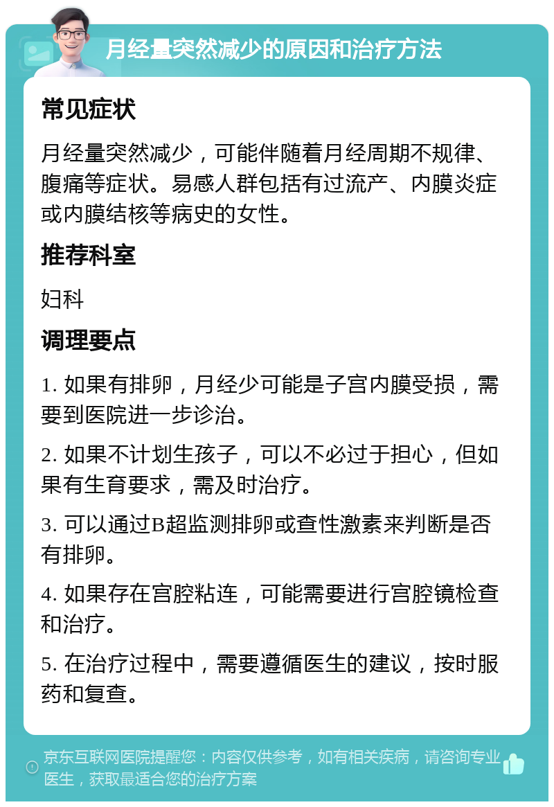 月经量突然减少的原因和治疗方法 常见症状 月经量突然减少，可能伴随着月经周期不规律、腹痛等症状。易感人群包括有过流产、内膜炎症或内膜结核等病史的女性。 推荐科室 妇科 调理要点 1. 如果有排卵，月经少可能是子宫内膜受损，需要到医院进一步诊治。 2. 如果不计划生孩子，可以不必过于担心，但如果有生育要求，需及时治疗。 3. 可以通过B超监测排卵或查性激素来判断是否有排卵。 4. 如果存在宫腔粘连，可能需要进行宫腔镜检查和治疗。 5. 在治疗过程中，需要遵循医生的建议，按时服药和复查。