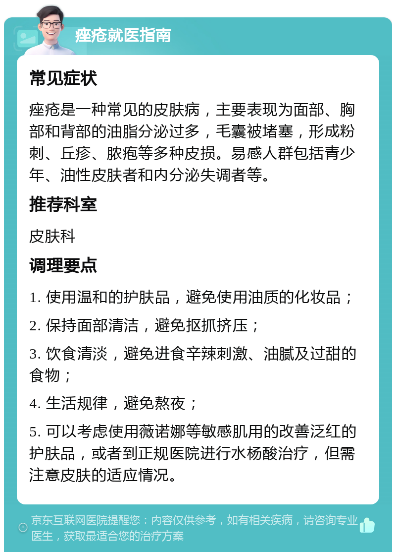 痤疮就医指南 常见症状 痤疮是一种常见的皮肤病，主要表现为面部、胸部和背部的油脂分泌过多，毛囊被堵塞，形成粉刺、丘疹、脓疱等多种皮损。易感人群包括青少年、油性皮肤者和内分泌失调者等。 推荐科室 皮肤科 调理要点 1. 使用温和的护肤品，避免使用油质的化妆品； 2. 保持面部清洁，避免抠抓挤压； 3. 饮食清淡，避免进食辛辣刺激、油腻及过甜的食物； 4. 生活规律，避免熬夜； 5. 可以考虑使用薇诺娜等敏感肌用的改善泛红的护肤品，或者到正规医院进行水杨酸治疗，但需注意皮肤的适应情况。