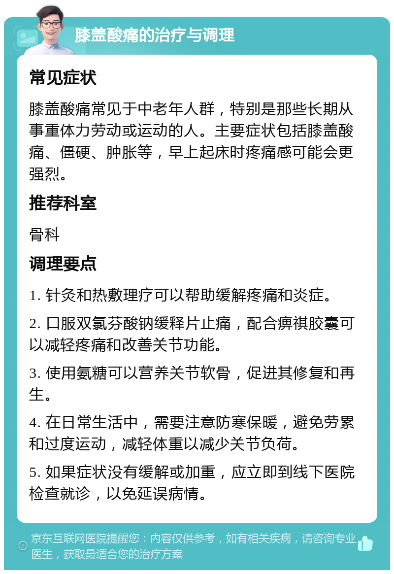 膝盖酸痛的治疗与调理 常见症状 膝盖酸痛常见于中老年人群，特别是那些长期从事重体力劳动或运动的人。主要症状包括膝盖酸痛、僵硬、肿胀等，早上起床时疼痛感可能会更强烈。 推荐科室 骨科 调理要点 1. 针灸和热敷理疗可以帮助缓解疼痛和炎症。 2. 口服双氯芬酸钠缓释片止痛，配合痹祺胶囊可以减轻疼痛和改善关节功能。 3. 使用氨糖可以营养关节软骨，促进其修复和再生。 4. 在日常生活中，需要注意防寒保暖，避免劳累和过度运动，减轻体重以减少关节负荷。 5. 如果症状没有缓解或加重，应立即到线下医院检查就诊，以免延误病情。