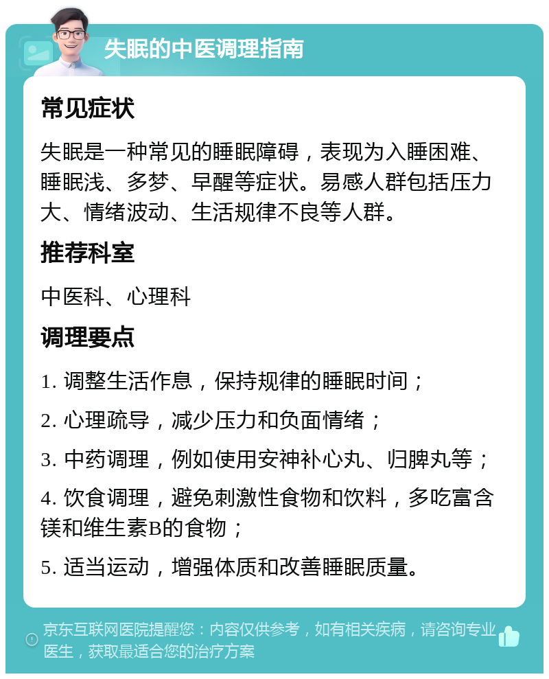 失眠的中医调理指南 常见症状 失眠是一种常见的睡眠障碍，表现为入睡困难、睡眠浅、多梦、早醒等症状。易感人群包括压力大、情绪波动、生活规律不良等人群。 推荐科室 中医科、心理科 调理要点 1. 调整生活作息，保持规律的睡眠时间； 2. 心理疏导，减少压力和负面情绪； 3. 中药调理，例如使用安神补心丸、归脾丸等； 4. 饮食调理，避免刺激性食物和饮料，多吃富含镁和维生素B的食物； 5. 适当运动，增强体质和改善睡眠质量。