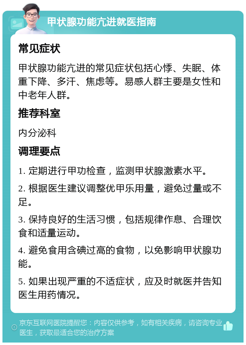 甲状腺功能亢进就医指南 常见症状 甲状腺功能亢进的常见症状包括心悸、失眠、体重下降、多汗、焦虑等。易感人群主要是女性和中老年人群。 推荐科室 内分泌科 调理要点 1. 定期进行甲功检查，监测甲状腺激素水平。 2. 根据医生建议调整优甲乐用量，避免过量或不足。 3. 保持良好的生活习惯，包括规律作息、合理饮食和适量运动。 4. 避免食用含碘过高的食物，以免影响甲状腺功能。 5. 如果出现严重的不适症状，应及时就医并告知医生用药情况。