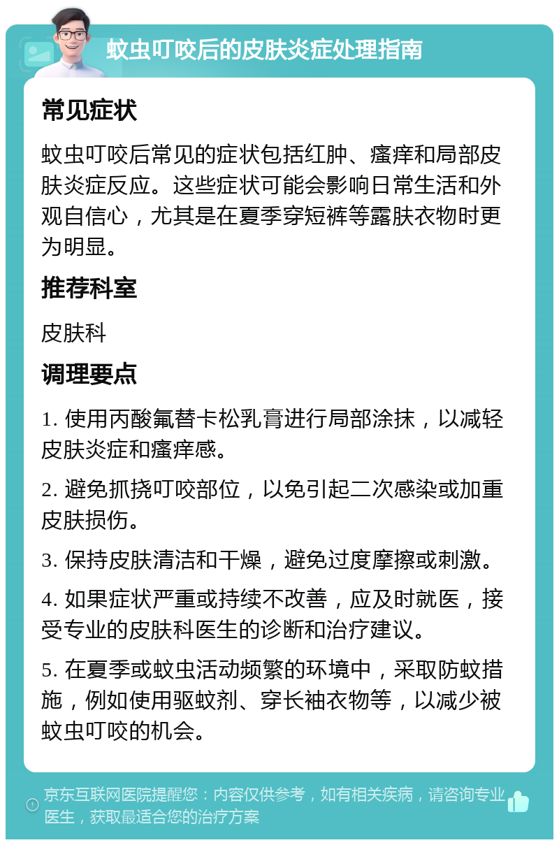 蚊虫叮咬后的皮肤炎症处理指南 常见症状 蚊虫叮咬后常见的症状包括红肿、瘙痒和局部皮肤炎症反应。这些症状可能会影响日常生活和外观自信心，尤其是在夏季穿短裤等露肤衣物时更为明显。 推荐科室 皮肤科 调理要点 1. 使用丙酸氟替卡松乳膏进行局部涂抹，以减轻皮肤炎症和瘙痒感。 2. 避免抓挠叮咬部位，以免引起二次感染或加重皮肤损伤。 3. 保持皮肤清洁和干燥，避免过度摩擦或刺激。 4. 如果症状严重或持续不改善，应及时就医，接受专业的皮肤科医生的诊断和治疗建议。 5. 在夏季或蚊虫活动频繁的环境中，采取防蚊措施，例如使用驱蚊剂、穿长袖衣物等，以减少被蚊虫叮咬的机会。