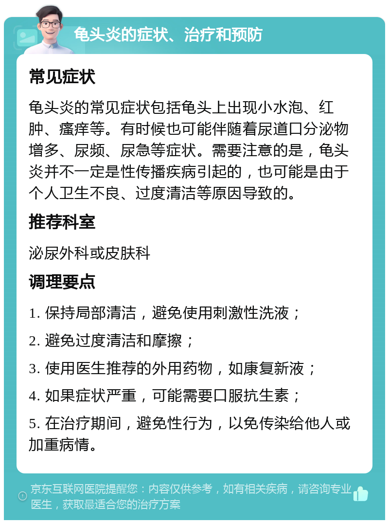 龟头炎的症状、治疗和预防 常见症状 龟头炎的常见症状包括龟头上出现小水泡、红肿、瘙痒等。有时候也可能伴随着尿道口分泌物增多、尿频、尿急等症状。需要注意的是，龟头炎并不一定是性传播疾病引起的，也可能是由于个人卫生不良、过度清洁等原因导致的。 推荐科室 泌尿外科或皮肤科 调理要点 1. 保持局部清洁，避免使用刺激性洗液； 2. 避免过度清洁和摩擦； 3. 使用医生推荐的外用药物，如康复新液； 4. 如果症状严重，可能需要口服抗生素； 5. 在治疗期间，避免性行为，以免传染给他人或加重病情。