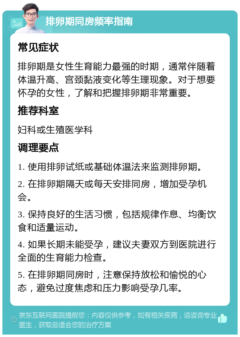 排卵期同房频率指南 常见症状 排卵期是女性生育能力最强的时期，通常伴随着体温升高、宫颈黏液变化等生理现象。对于想要怀孕的女性，了解和把握排卵期非常重要。 推荐科室 妇科或生殖医学科 调理要点 1. 使用排卵试纸或基础体温法来监测排卵期。 2. 在排卵期隔天或每天安排同房，增加受孕机会。 3. 保持良好的生活习惯，包括规律作息、均衡饮食和适量运动。 4. 如果长期未能受孕，建议夫妻双方到医院进行全面的生育能力检查。 5. 在排卵期同房时，注意保持放松和愉悦的心态，避免过度焦虑和压力影响受孕几率。