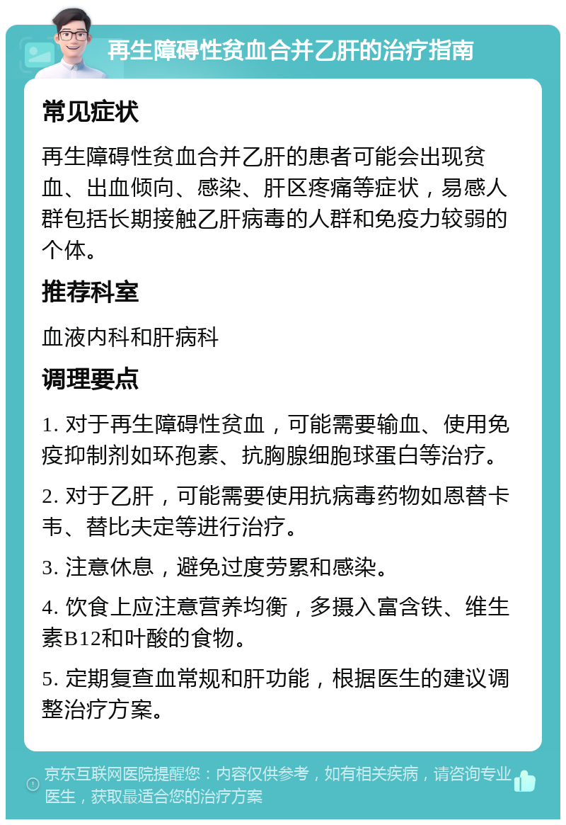 再生障碍性贫血合并乙肝的治疗指南 常见症状 再生障碍性贫血合并乙肝的患者可能会出现贫血、出血倾向、感染、肝区疼痛等症状，易感人群包括长期接触乙肝病毒的人群和免疫力较弱的个体。 推荐科室 血液内科和肝病科 调理要点 1. 对于再生障碍性贫血，可能需要输血、使用免疫抑制剂如环孢素、抗胸腺细胞球蛋白等治疗。 2. 对于乙肝，可能需要使用抗病毒药物如恩替卡韦、替比夫定等进行治疗。 3. 注意休息，避免过度劳累和感染。 4. 饮食上应注意营养均衡，多摄入富含铁、维生素B12和叶酸的食物。 5. 定期复查血常规和肝功能，根据医生的建议调整治疗方案。