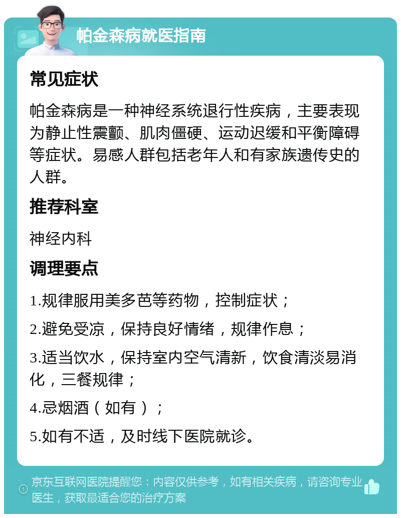 帕金森病就医指南 常见症状 帕金森病是一种神经系统退行性疾病，主要表现为静止性震颤、肌肉僵硬、运动迟缓和平衡障碍等症状。易感人群包括老年人和有家族遗传史的人群。 推荐科室 神经内科 调理要点 1.规律服用美多芭等药物，控制症状； 2.避免受凉，保持良好情绪，规律作息； 3.适当饮水，保持室内空气清新，饮食清淡易消化，三餐规律； 4.忌烟酒（如有）； 5.如有不适，及时线下医院就诊。