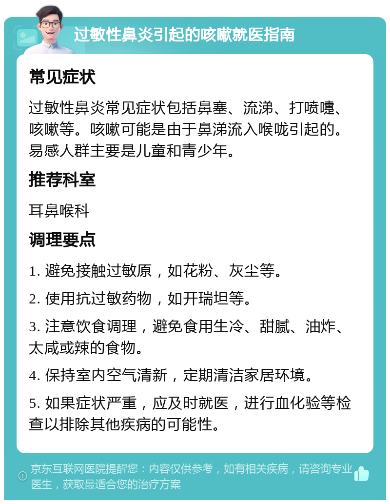 过敏性鼻炎引起的咳嗽就医指南 常见症状 过敏性鼻炎常见症状包括鼻塞、流涕、打喷嚏、咳嗽等。咳嗽可能是由于鼻涕流入喉咙引起的。易感人群主要是儿童和青少年。 推荐科室 耳鼻喉科 调理要点 1. 避免接触过敏原，如花粉、灰尘等。 2. 使用抗过敏药物，如开瑞坦等。 3. 注意饮食调理，避免食用生冷、甜腻、油炸、太咸或辣的食物。 4. 保持室内空气清新，定期清洁家居环境。 5. 如果症状严重，应及时就医，进行血化验等检查以排除其他疾病的可能性。