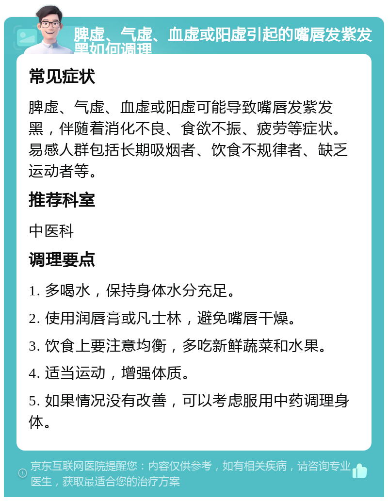 脾虚、气虚、血虚或阳虚引起的嘴唇发紫发黑如何调理 常见症状 脾虚、气虚、血虚或阳虚可能导致嘴唇发紫发黑，伴随着消化不良、食欲不振、疲劳等症状。易感人群包括长期吸烟者、饮食不规律者、缺乏运动者等。 推荐科室 中医科 调理要点 1. 多喝水，保持身体水分充足。 2. 使用润唇膏或凡士林，避免嘴唇干燥。 3. 饮食上要注意均衡，多吃新鲜蔬菜和水果。 4. 适当运动，增强体质。 5. 如果情况没有改善，可以考虑服用中药调理身体。