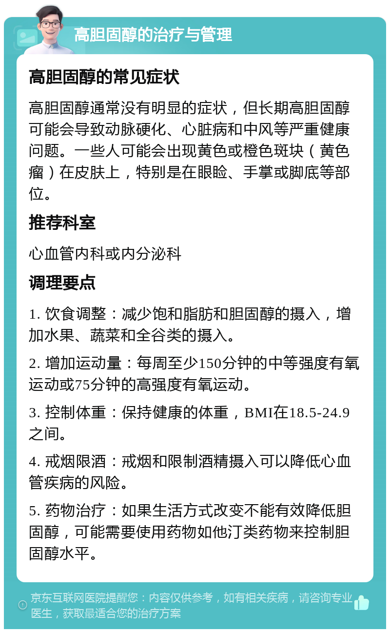 高胆固醇的治疗与管理 高胆固醇的常见症状 高胆固醇通常没有明显的症状，但长期高胆固醇可能会导致动脉硬化、心脏病和中风等严重健康问题。一些人可能会出现黄色或橙色斑块（黄色瘤）在皮肤上，特别是在眼睑、手掌或脚底等部位。 推荐科室 心血管内科或内分泌科 调理要点 1. 饮食调整：减少饱和脂肪和胆固醇的摄入，增加水果、蔬菜和全谷类的摄入。 2. 增加运动量：每周至少150分钟的中等强度有氧运动或75分钟的高强度有氧运动。 3. 控制体重：保持健康的体重，BMI在18.5-24.9之间。 4. 戒烟限酒：戒烟和限制酒精摄入可以降低心血管疾病的风险。 5. 药物治疗：如果生活方式改变不能有效降低胆固醇，可能需要使用药物如他汀类药物来控制胆固醇水平。