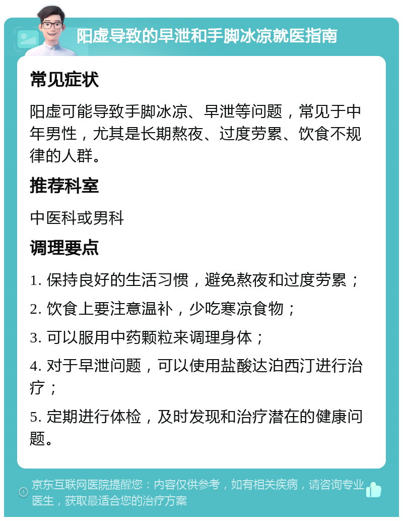 阳虚导致的早泄和手脚冰凉就医指南 常见症状 阳虚可能导致手脚冰凉、早泄等问题，常见于中年男性，尤其是长期熬夜、过度劳累、饮食不规律的人群。 推荐科室 中医科或男科 调理要点 1. 保持良好的生活习惯，避免熬夜和过度劳累； 2. 饮食上要注意温补，少吃寒凉食物； 3. 可以服用中药颗粒来调理身体； 4. 对于早泄问题，可以使用盐酸达泊西汀进行治疗； 5. 定期进行体检，及时发现和治疗潜在的健康问题。