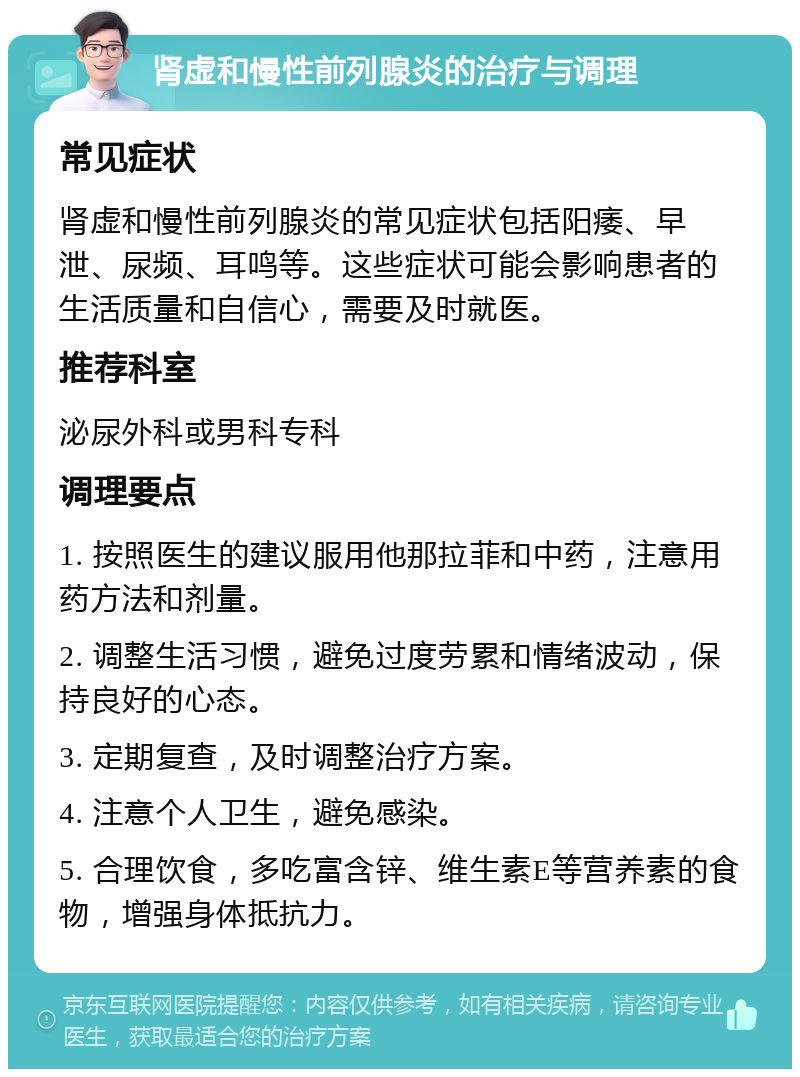 肾虚和慢性前列腺炎的治疗与调理 常见症状 肾虚和慢性前列腺炎的常见症状包括阳痿、早泄、尿频、耳鸣等。这些症状可能会影响患者的生活质量和自信心，需要及时就医。 推荐科室 泌尿外科或男科专科 调理要点 1. 按照医生的建议服用他那拉菲和中药，注意用药方法和剂量。 2. 调整生活习惯，避免过度劳累和情绪波动，保持良好的心态。 3. 定期复查，及时调整治疗方案。 4. 注意个人卫生，避免感染。 5. 合理饮食，多吃富含锌、维生素E等营养素的食物，增强身体抵抗力。