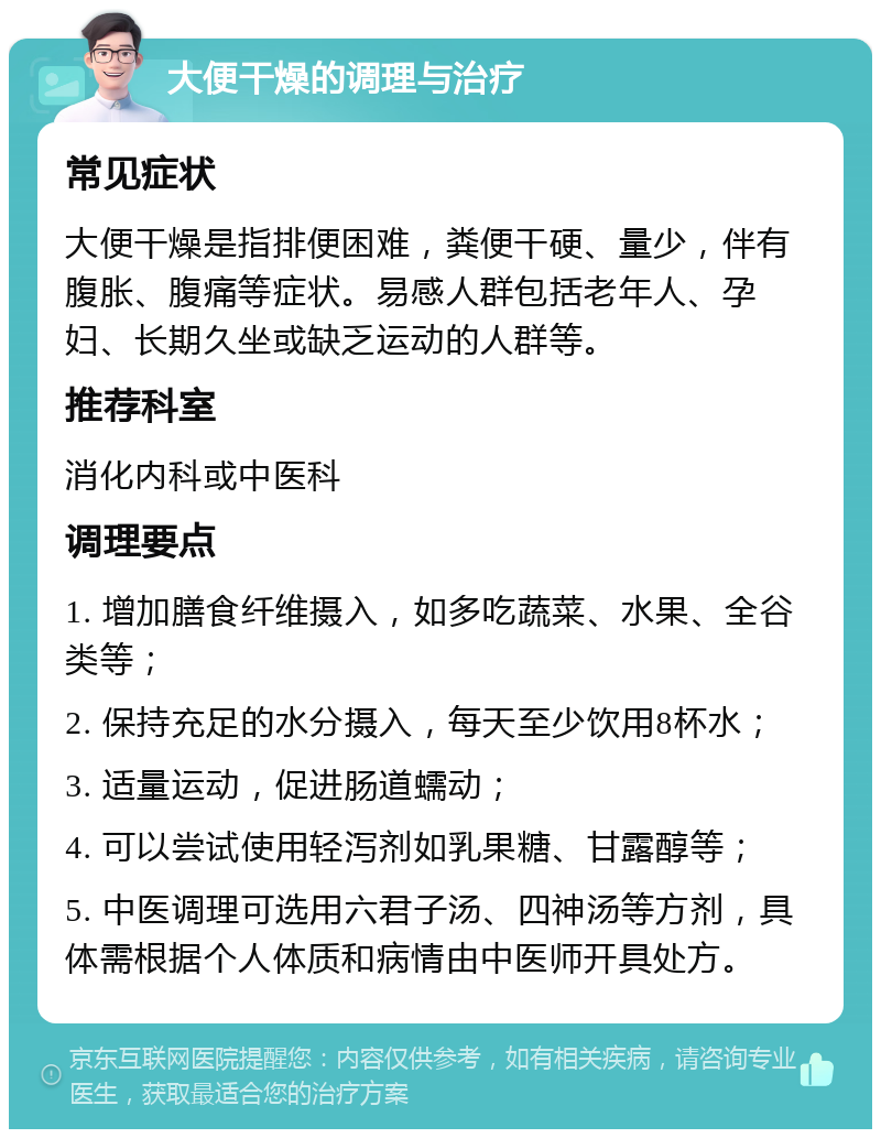 大便干燥的调理与治疗 常见症状 大便干燥是指排便困难，粪便干硬、量少，伴有腹胀、腹痛等症状。易感人群包括老年人、孕妇、长期久坐或缺乏运动的人群等。 推荐科室 消化内科或中医科 调理要点 1. 增加膳食纤维摄入，如多吃蔬菜、水果、全谷类等； 2. 保持充足的水分摄入，每天至少饮用8杯水； 3. 适量运动，促进肠道蠕动； 4. 可以尝试使用轻泻剂如乳果糖、甘露醇等； 5. 中医调理可选用六君子汤、四神汤等方剂，具体需根据个人体质和病情由中医师开具处方。