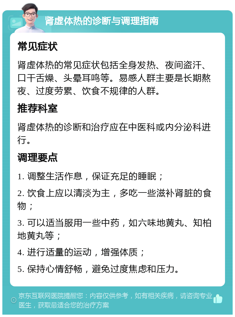 肾虚体热的诊断与调理指南 常见症状 肾虚体热的常见症状包括全身发热、夜间盗汗、口干舌燥、头晕耳鸣等。易感人群主要是长期熬夜、过度劳累、饮食不规律的人群。 推荐科室 肾虚体热的诊断和治疗应在中医科或内分泌科进行。 调理要点 1. 调整生活作息，保证充足的睡眠； 2. 饮食上应以清淡为主，多吃一些滋补肾脏的食物； 3. 可以适当服用一些中药，如六味地黄丸、知柏地黄丸等； 4. 进行适量的运动，增强体质； 5. 保持心情舒畅，避免过度焦虑和压力。