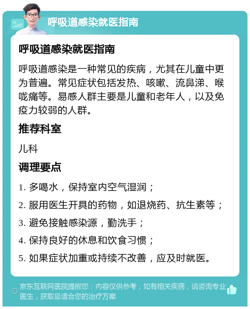 呼吸道感染就医指南 呼吸道感染就医指南 呼吸道感染是一种常见的疾病，尤其在儿童中更为普遍。常见症状包括发热、咳嗽、流鼻涕、喉咙痛等。易感人群主要是儿童和老年人，以及免疫力较弱的人群。 推荐科室 儿科 调理要点 1. 多喝水，保持室内空气湿润； 2. 服用医生开具的药物，如退烧药、抗生素等； 3. 避免接触感染源，勤洗手； 4. 保持良好的休息和饮食习惯； 5. 如果症状加重或持续不改善，应及时就医。