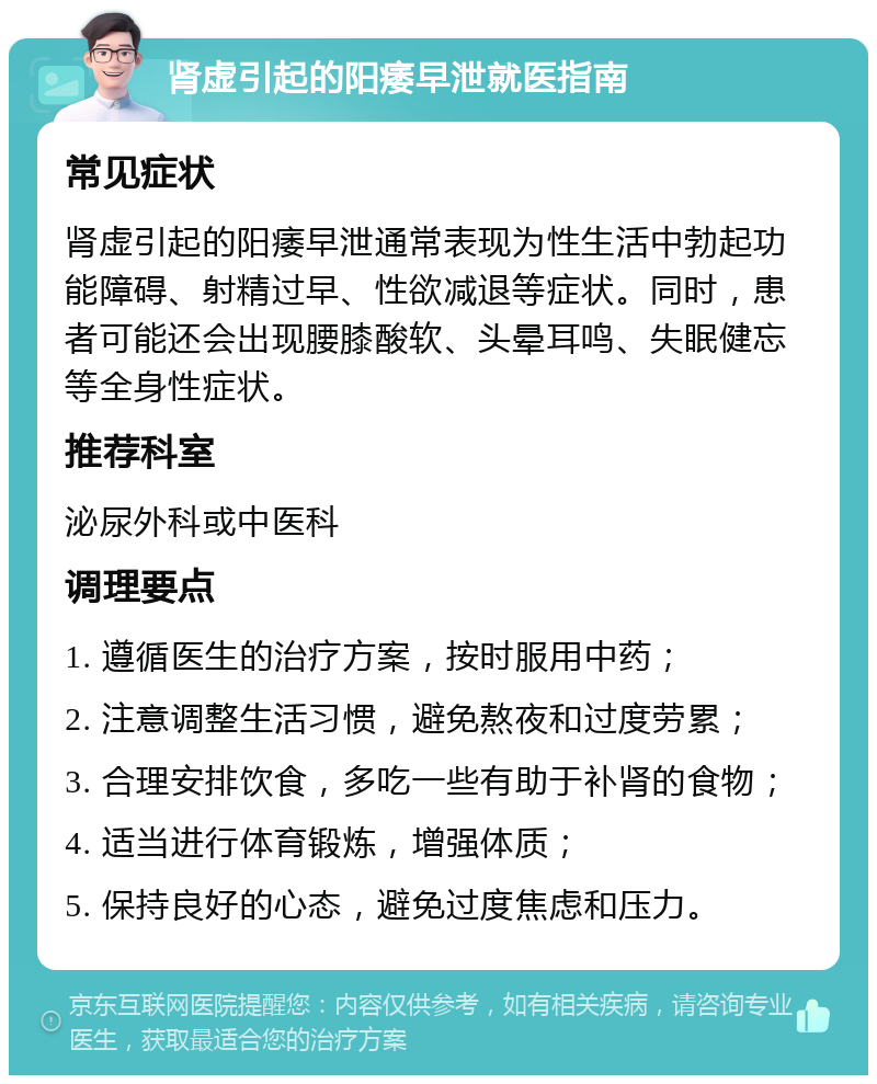 肾虚引起的阳痿早泄就医指南 常见症状 肾虚引起的阳痿早泄通常表现为性生活中勃起功能障碍、射精过早、性欲减退等症状。同时，患者可能还会出现腰膝酸软、头晕耳鸣、失眠健忘等全身性症状。 推荐科室 泌尿外科或中医科 调理要点 1. 遵循医生的治疗方案，按时服用中药； 2. 注意调整生活习惯，避免熬夜和过度劳累； 3. 合理安排饮食，多吃一些有助于补肾的食物； 4. 适当进行体育锻炼，增强体质； 5. 保持良好的心态，避免过度焦虑和压力。