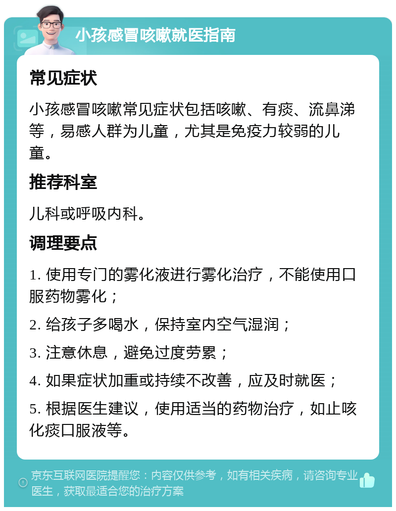 小孩感冒咳嗽就医指南 常见症状 小孩感冒咳嗽常见症状包括咳嗽、有痰、流鼻涕等，易感人群为儿童，尤其是免疫力较弱的儿童。 推荐科室 儿科或呼吸内科。 调理要点 1. 使用专门的雾化液进行雾化治疗，不能使用口服药物雾化； 2. 给孩子多喝水，保持室内空气湿润； 3. 注意休息，避免过度劳累； 4. 如果症状加重或持续不改善，应及时就医； 5. 根据医生建议，使用适当的药物治疗，如止咳化痰口服液等。