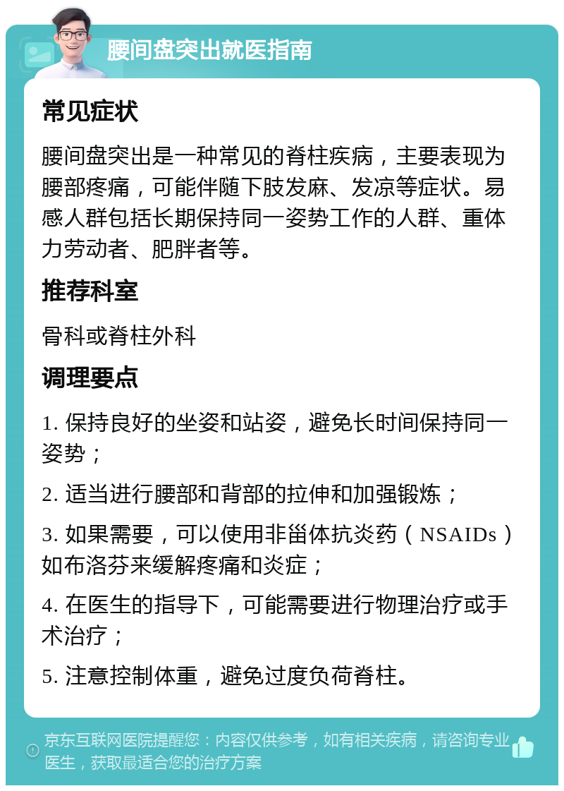 腰间盘突出就医指南 常见症状 腰间盘突出是一种常见的脊柱疾病，主要表现为腰部疼痛，可能伴随下肢发麻、发凉等症状。易感人群包括长期保持同一姿势工作的人群、重体力劳动者、肥胖者等。 推荐科室 骨科或脊柱外科 调理要点 1. 保持良好的坐姿和站姿，避免长时间保持同一姿势； 2. 适当进行腰部和背部的拉伸和加强锻炼； 3. 如果需要，可以使用非甾体抗炎药（NSAIDs）如布洛芬来缓解疼痛和炎症； 4. 在医生的指导下，可能需要进行物理治疗或手术治疗； 5. 注意控制体重，避免过度负荷脊柱。