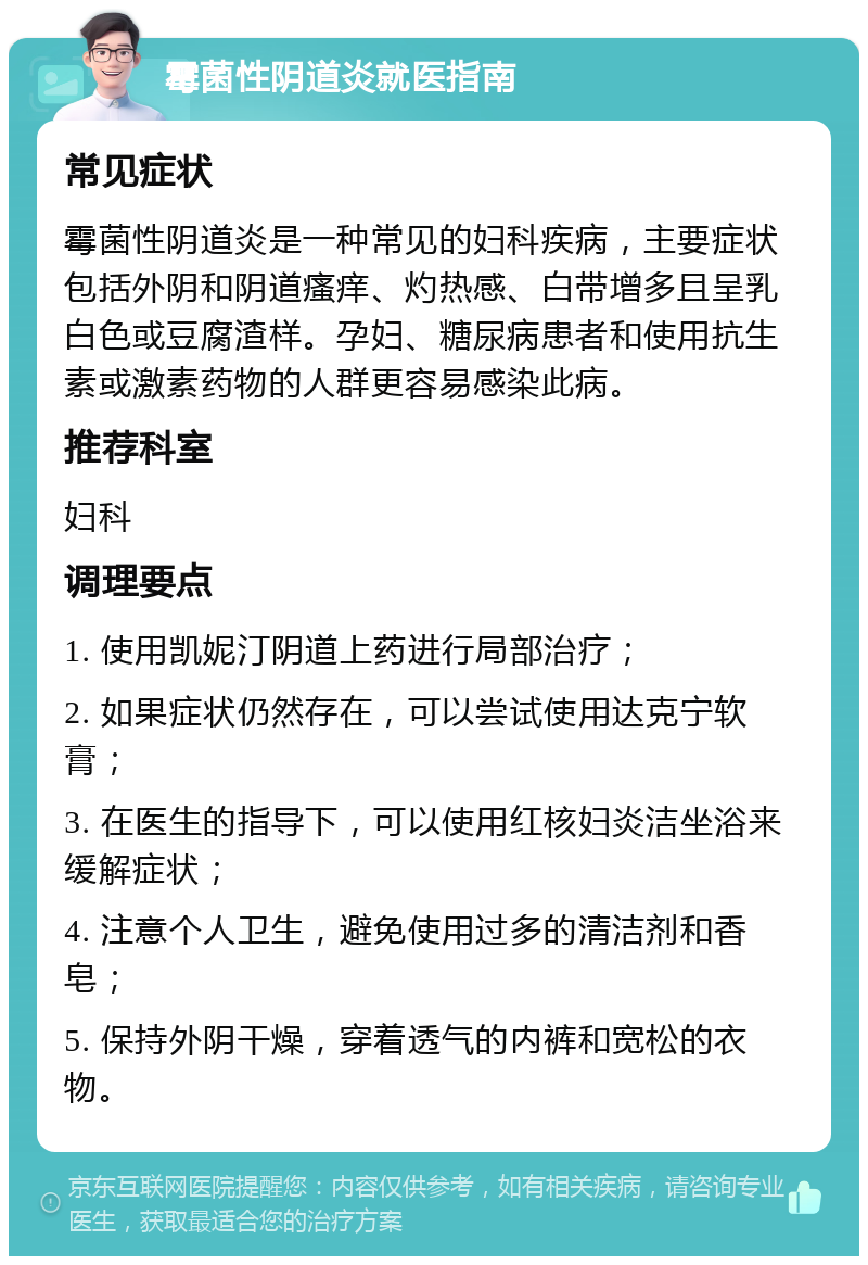 霉菌性阴道炎就医指南 常见症状 霉菌性阴道炎是一种常见的妇科疾病，主要症状包括外阴和阴道瘙痒、灼热感、白带增多且呈乳白色或豆腐渣样。孕妇、糖尿病患者和使用抗生素或激素药物的人群更容易感染此病。 推荐科室 妇科 调理要点 1. 使用凯妮汀阴道上药进行局部治疗； 2. 如果症状仍然存在，可以尝试使用达克宁软膏； 3. 在医生的指导下，可以使用红核妇炎洁坐浴来缓解症状； 4. 注意个人卫生，避免使用过多的清洁剂和香皂； 5. 保持外阴干燥，穿着透气的内裤和宽松的衣物。