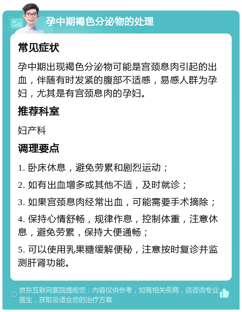 孕中期褐色分泌物的处理 常见症状 孕中期出现褐色分泌物可能是宫颈息肉引起的出血，伴随有时发紧的腹部不适感，易感人群为孕妇，尤其是有宫颈息肉的孕妇。 推荐科室 妇产科 调理要点 1. 卧床休息，避免劳累和剧烈运动； 2. 如有出血增多或其他不适，及时就诊； 3. 如果宫颈息肉经常出血，可能需要手术摘除； 4. 保持心情舒畅，规律作息，控制体重，注意休息，避免劳累，保持大便通畅； 5. 可以使用乳果糖缓解便秘，注意按时复诊并监测肝肾功能。