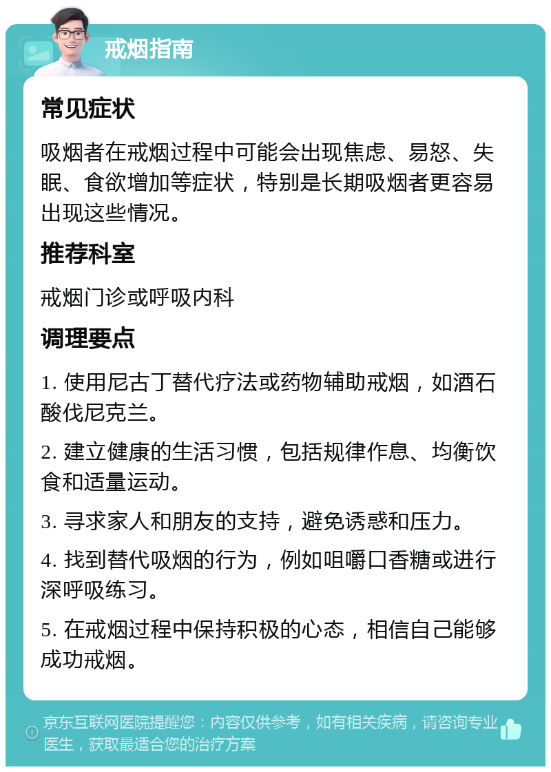 戒烟指南 常见症状 吸烟者在戒烟过程中可能会出现焦虑、易怒、失眠、食欲增加等症状，特别是长期吸烟者更容易出现这些情况。 推荐科室 戒烟门诊或呼吸内科 调理要点 1. 使用尼古丁替代疗法或药物辅助戒烟，如酒石酸伐尼克兰。 2. 建立健康的生活习惯，包括规律作息、均衡饮食和适量运动。 3. 寻求家人和朋友的支持，避免诱惑和压力。 4. 找到替代吸烟的行为，例如咀嚼口香糖或进行深呼吸练习。 5. 在戒烟过程中保持积极的心态，相信自己能够成功戒烟。