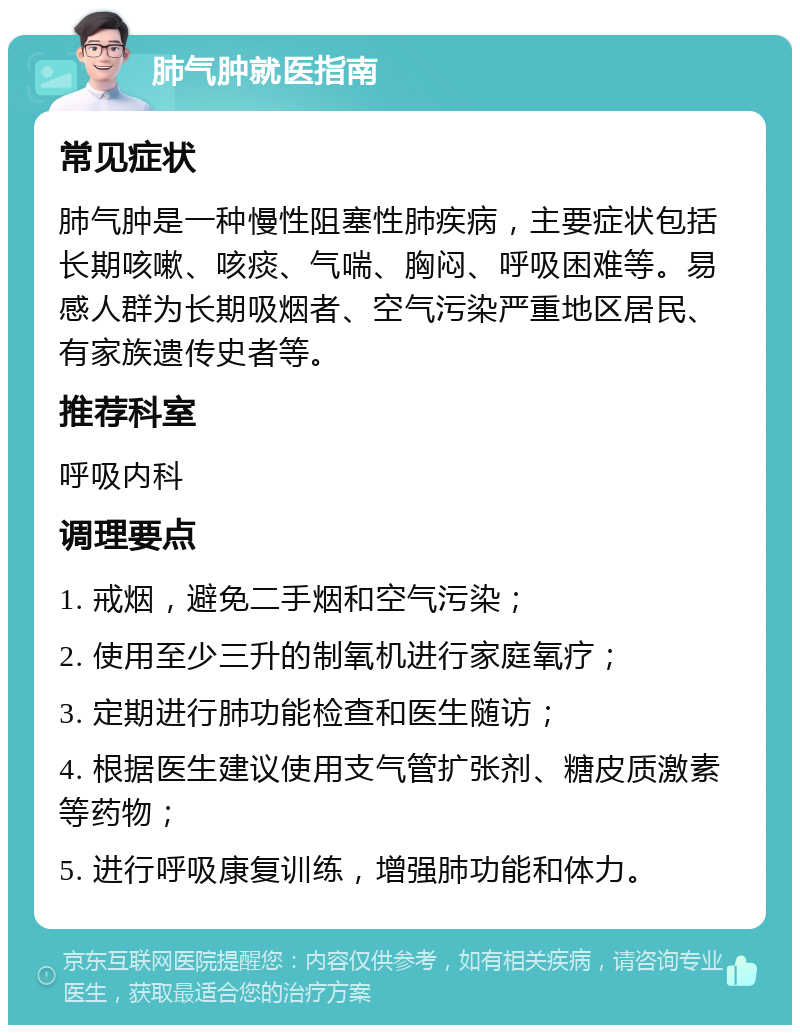 肺气肿就医指南 常见症状 肺气肿是一种慢性阻塞性肺疾病，主要症状包括长期咳嗽、咳痰、气喘、胸闷、呼吸困难等。易感人群为长期吸烟者、空气污染严重地区居民、有家族遗传史者等。 推荐科室 呼吸内科 调理要点 1. 戒烟，避免二手烟和空气污染； 2. 使用至少三升的制氧机进行家庭氧疗； 3. 定期进行肺功能检查和医生随访； 4. 根据医生建议使用支气管扩张剂、糖皮质激素等药物； 5. 进行呼吸康复训练，增强肺功能和体力。