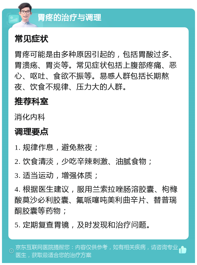 胃疼的治疗与调理 常见症状 胃疼可能是由多种原因引起的，包括胃酸过多、胃溃疡、胃炎等。常见症状包括上腹部疼痛、恶心、呕吐、食欲不振等。易感人群包括长期熬夜、饮食不规律、压力大的人群。 推荐科室 消化内科 调理要点 1. 规律作息，避免熬夜； 2. 饮食清淡，少吃辛辣刺激、油腻食物； 3. 适当运动，增强体质； 4. 根据医生建议，服用兰索拉唑肠溶胶囊、枸橼酸莫沙必利胶囊、氟哌噻吨美利曲辛片、替普瑞酮胶囊等药物； 5. 定期复查胃镜，及时发现和治疗问题。