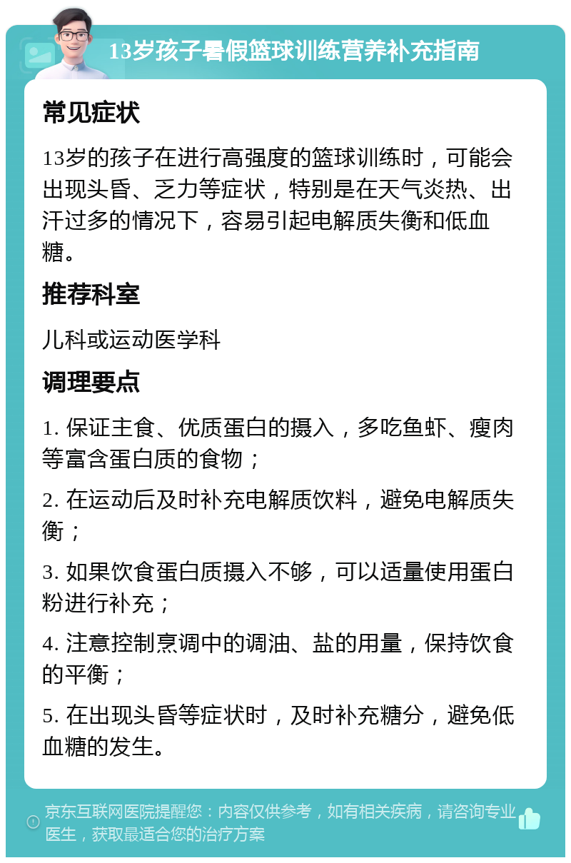 13岁孩子暑假篮球训练营养补充指南 常见症状 13岁的孩子在进行高强度的篮球训练时，可能会出现头昏、乏力等症状，特别是在天气炎热、出汗过多的情况下，容易引起电解质失衡和低血糖。 推荐科室 儿科或运动医学科 调理要点 1. 保证主食、优质蛋白的摄入，多吃鱼虾、瘦肉等富含蛋白质的食物； 2. 在运动后及时补充电解质饮料，避免电解质失衡； 3. 如果饮食蛋白质摄入不够，可以适量使用蛋白粉进行补充； 4. 注意控制烹调中的调油、盐的用量，保持饮食的平衡； 5. 在出现头昏等症状时，及时补充糖分，避免低血糖的发生。