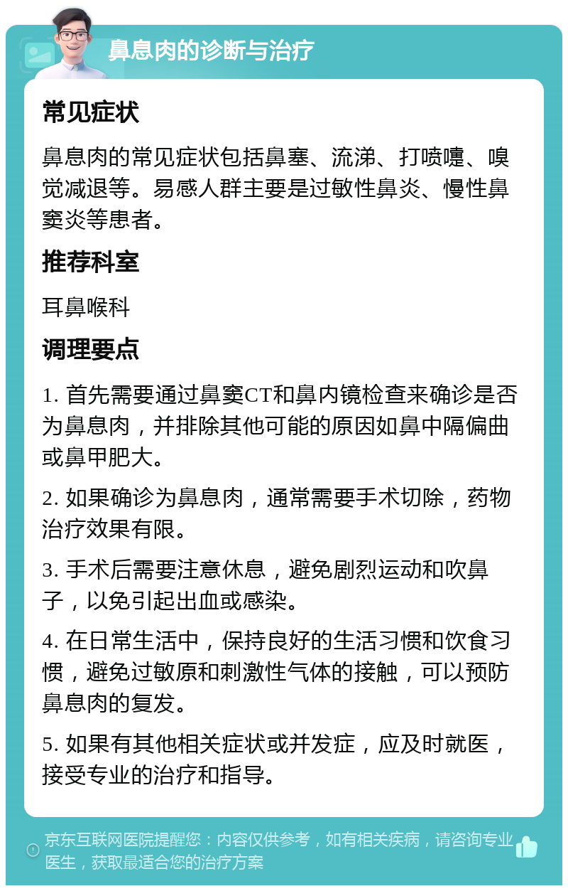 鼻息肉的诊断与治疗 常见症状 鼻息肉的常见症状包括鼻塞、流涕、打喷嚏、嗅觉减退等。易感人群主要是过敏性鼻炎、慢性鼻窦炎等患者。 推荐科室 耳鼻喉科 调理要点 1. 首先需要通过鼻窦CT和鼻内镜检查来确诊是否为鼻息肉，并排除其他可能的原因如鼻中隔偏曲或鼻甲肥大。 2. 如果确诊为鼻息肉，通常需要手术切除，药物治疗效果有限。 3. 手术后需要注意休息，避免剧烈运动和吹鼻子，以免引起出血或感染。 4. 在日常生活中，保持良好的生活习惯和饮食习惯，避免过敏原和刺激性气体的接触，可以预防鼻息肉的复发。 5. 如果有其他相关症状或并发症，应及时就医，接受专业的治疗和指导。