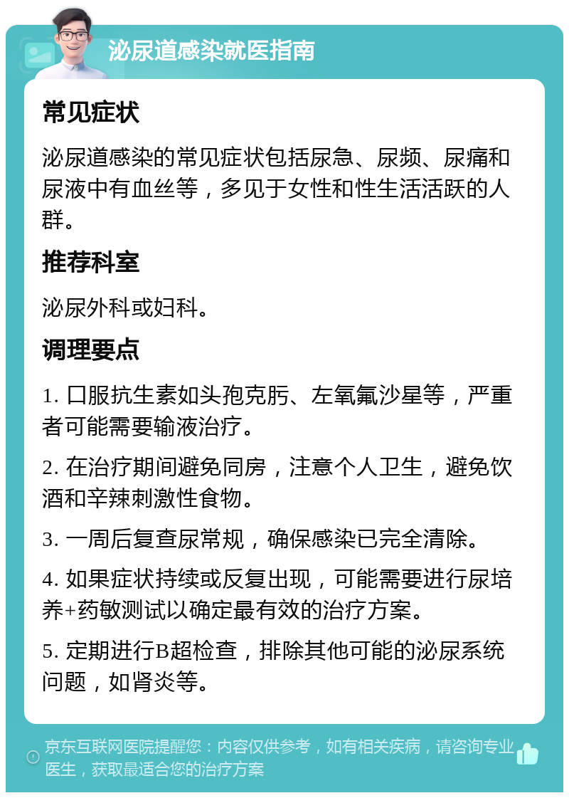 泌尿道感染就医指南 常见症状 泌尿道感染的常见症状包括尿急、尿频、尿痛和尿液中有血丝等，多见于女性和性生活活跃的人群。 推荐科室 泌尿外科或妇科。 调理要点 1. 口服抗生素如头孢克肟、左氧氟沙星等，严重者可能需要输液治疗。 2. 在治疗期间避免同房，注意个人卫生，避免饮酒和辛辣刺激性食物。 3. 一周后复查尿常规，确保感染已完全清除。 4. 如果症状持续或反复出现，可能需要进行尿培养+药敏测试以确定最有效的治疗方案。 5. 定期进行B超检查，排除其他可能的泌尿系统问题，如肾炎等。