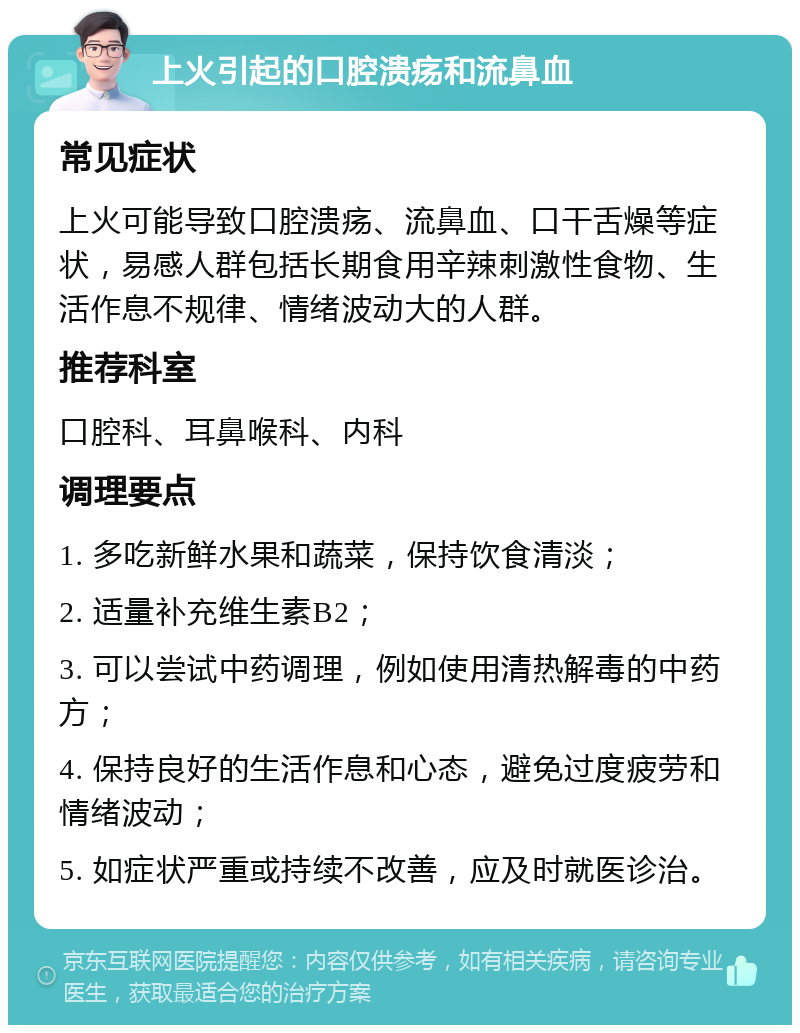 上火引起的口腔溃疡和流鼻血 常见症状 上火可能导致口腔溃疡、流鼻血、口干舌燥等症状，易感人群包括长期食用辛辣刺激性食物、生活作息不规律、情绪波动大的人群。 推荐科室 口腔科、耳鼻喉科、内科 调理要点 1. 多吃新鲜水果和蔬菜，保持饮食清淡； 2. 适量补充维生素B2； 3. 可以尝试中药调理，例如使用清热解毒的中药方； 4. 保持良好的生活作息和心态，避免过度疲劳和情绪波动； 5. 如症状严重或持续不改善，应及时就医诊治。