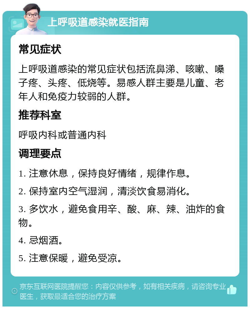 上呼吸道感染就医指南 常见症状 上呼吸道感染的常见症状包括流鼻涕、咳嗽、嗓子疼、头疼、低烧等。易感人群主要是儿童、老年人和免疫力较弱的人群。 推荐科室 呼吸内科或普通内科 调理要点 1. 注意休息，保持良好情绪，规律作息。 2. 保持室内空气湿润，清淡饮食易消化。 3. 多饮水，避免食用辛、酸、麻、辣、油炸的食物。 4. 忌烟酒。 5. 注意保暖，避免受凉。