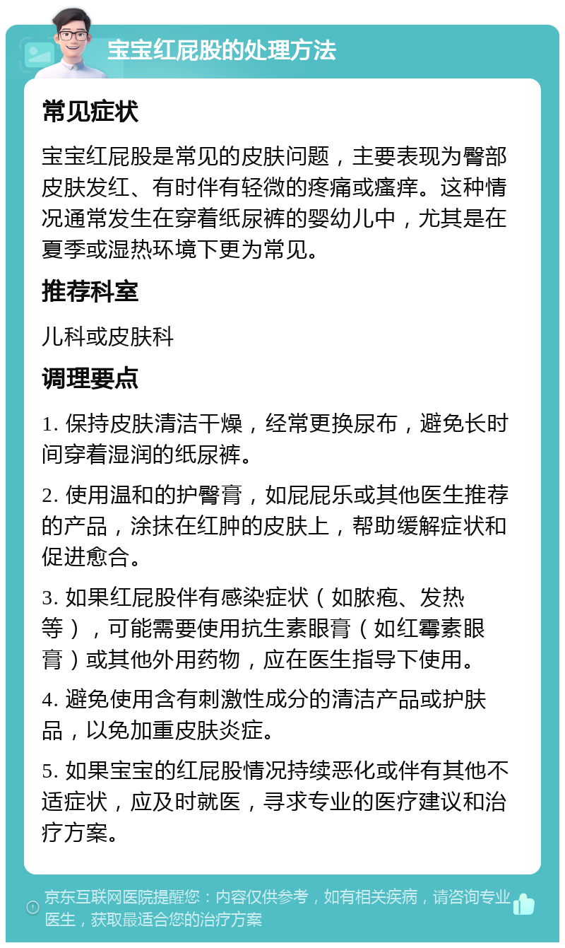 宝宝红屁股的处理方法 常见症状 宝宝红屁股是常见的皮肤问题，主要表现为臀部皮肤发红、有时伴有轻微的疼痛或瘙痒。这种情况通常发生在穿着纸尿裤的婴幼儿中，尤其是在夏季或湿热环境下更为常见。 推荐科室 儿科或皮肤科 调理要点 1. 保持皮肤清洁干燥，经常更换尿布，避免长时间穿着湿润的纸尿裤。 2. 使用温和的护臀膏，如屁屁乐或其他医生推荐的产品，涂抹在红肿的皮肤上，帮助缓解症状和促进愈合。 3. 如果红屁股伴有感染症状（如脓疱、发热等），可能需要使用抗生素眼膏（如红霉素眼膏）或其他外用药物，应在医生指导下使用。 4. 避免使用含有刺激性成分的清洁产品或护肤品，以免加重皮肤炎症。 5. 如果宝宝的红屁股情况持续恶化或伴有其他不适症状，应及时就医，寻求专业的医疗建议和治疗方案。