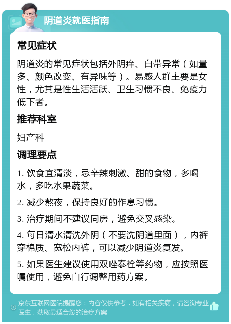 阴道炎就医指南 常见症状 阴道炎的常见症状包括外阴痒、白带异常（如量多、颜色改变、有异味等）。易感人群主要是女性，尤其是性生活活跃、卫生习惯不良、免疫力低下者。 推荐科室 妇产科 调理要点 1. 饮食宜清淡，忌辛辣刺激、甜的食物，多喝水，多吃水果蔬菜。 2. 减少熬夜，保持良好的作息习惯。 3. 治疗期间不建议同房，避免交叉感染。 4. 每日清水清洗外阴（不要洗阴道里面），内裤穿棉质、宽松内裤，可以减少阴道炎复发。 5. 如果医生建议使用双唑泰栓等药物，应按照医嘱使用，避免自行调整用药方案。