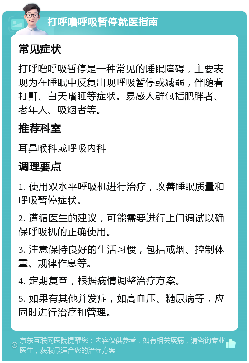 打呼噜呼吸暂停就医指南 常见症状 打呼噜呼吸暂停是一种常见的睡眠障碍，主要表现为在睡眠中反复出现呼吸暂停或减弱，伴随着打鼾、白天嗜睡等症状。易感人群包括肥胖者、老年人、吸烟者等。 推荐科室 耳鼻喉科或呼吸内科 调理要点 1. 使用双水平呼吸机进行治疗，改善睡眠质量和呼吸暂停症状。 2. 遵循医生的建议，可能需要进行上门调试以确保呼吸机的正确使用。 3. 注意保持良好的生活习惯，包括戒烟、控制体重、规律作息等。 4. 定期复查，根据病情调整治疗方案。 5. 如果有其他并发症，如高血压、糖尿病等，应同时进行治疗和管理。