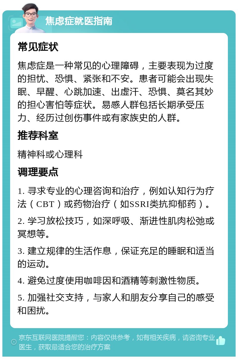 焦虑症就医指南 常见症状 焦虑症是一种常见的心理障碍，主要表现为过度的担忧、恐惧、紧张和不安。患者可能会出现失眠、早醒、心跳加速、出虚汗、恐惧、莫名其妙的担心害怕等症状。易感人群包括长期承受压力、经历过创伤事件或有家族史的人群。 推荐科室 精神科或心理科 调理要点 1. 寻求专业的心理咨询和治疗，例如认知行为疗法（CBT）或药物治疗（如SSRI类抗抑郁药）。 2. 学习放松技巧，如深呼吸、渐进性肌肉松弛或冥想等。 3. 建立规律的生活作息，保证充足的睡眠和适当的运动。 4. 避免过度使用咖啡因和酒精等刺激性物质。 5. 加强社交支持，与家人和朋友分享自己的感受和困扰。